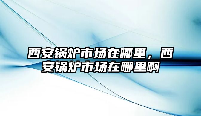 西安鍋爐市場在哪里，西安鍋爐市場在哪里啊