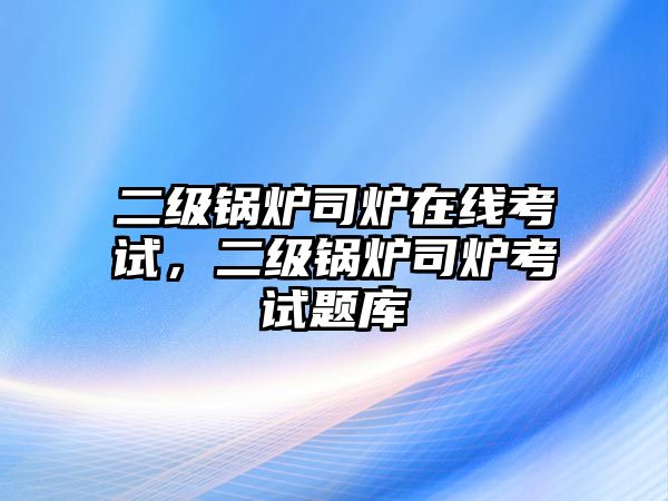 二級鍋爐司爐在線考試，二級鍋爐司爐考試題庫