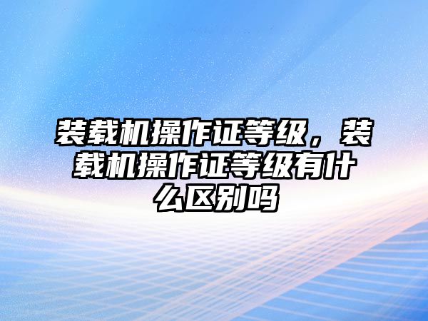 裝載機操作證等級，裝載機操作證等級有什么區(qū)別嗎