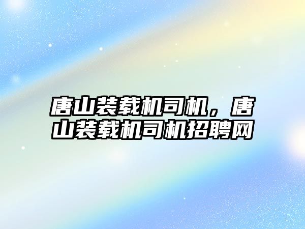 唐山裝載機司機，唐山裝載機司機招聘網(wǎng)