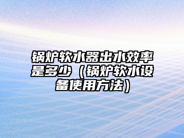 鍋爐軟水器出水效率是多少（鍋爐軟水設(shè)備使用方法）