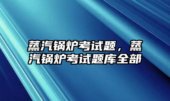 蒸汽鍋爐考試題，蒸汽鍋爐考試題庫全部