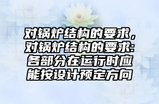 對鍋爐結(jié)構(gòu)的要求，對鍋爐結(jié)構(gòu)的要求:各部分在運(yùn)行時(shí)應(yīng)能按設(shè)計(jì)預(yù)定方向