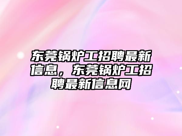 東莞鍋爐工招聘最新信息，東莞鍋爐工招聘最新信息網(wǎng)