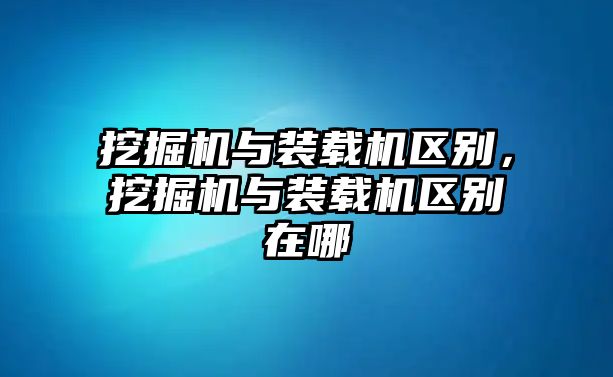 挖掘機與裝載機區(qū)別，挖掘機與裝載機區(qū)別在哪