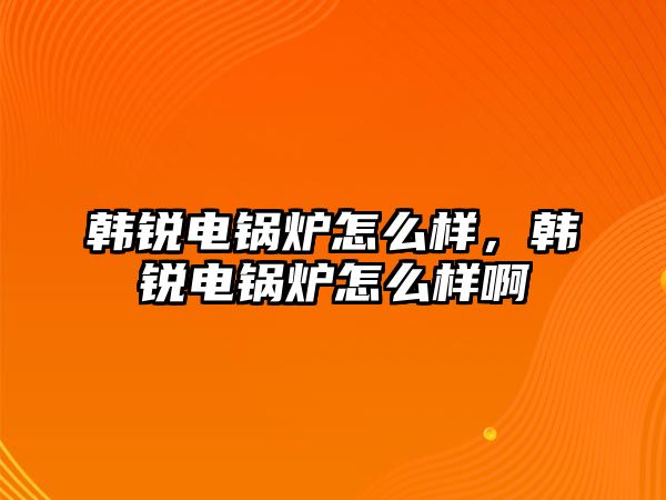 韓銳電鍋爐怎么樣，韓銳電鍋爐怎么樣啊