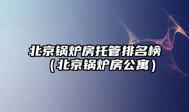 北京鍋爐房托管排名榜（北京鍋爐房公寓）