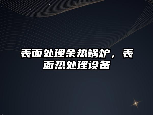 表面處理余熱鍋爐，表面熱處理設(shè)備