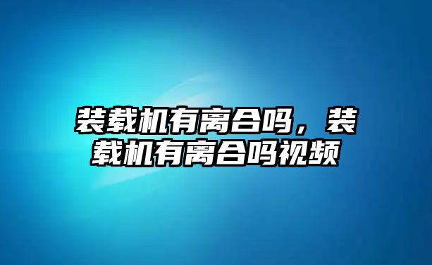 裝載機(jī)有離合嗎，裝載機(jī)有離合嗎視頻