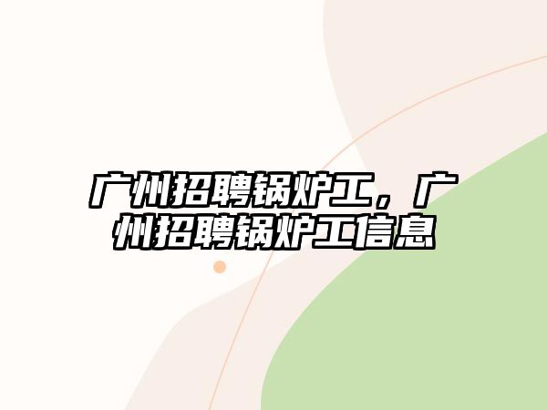 廣州招聘鍋爐工，廣州招聘鍋爐工信息