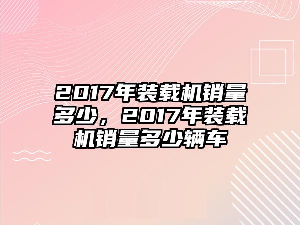 2017年裝載機(jī)銷量多少，2017年裝載機(jī)銷量多少輛車