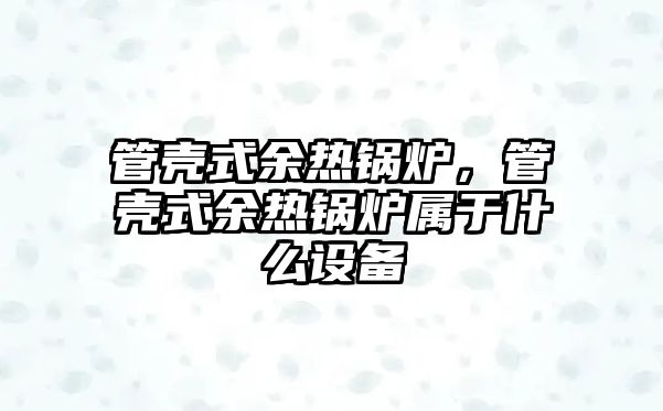 管殼式余熱鍋爐，管殼式余熱鍋爐屬于什么設(shè)備