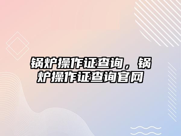 鍋爐操作證查詢，鍋爐操作證查詢官網(wǎng)