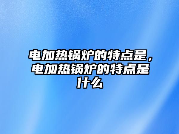 電加熱鍋爐的特點是，電加熱鍋爐的特點是什么