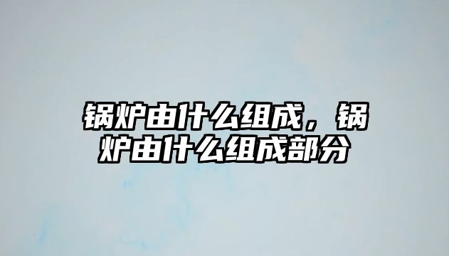 鍋爐由什么組成，鍋爐由什么組成部分