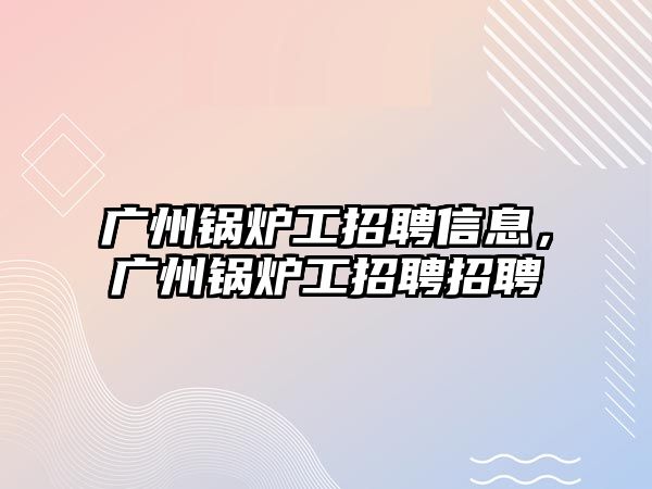 廣州鍋爐工招聘信息，廣州鍋爐工招聘招聘