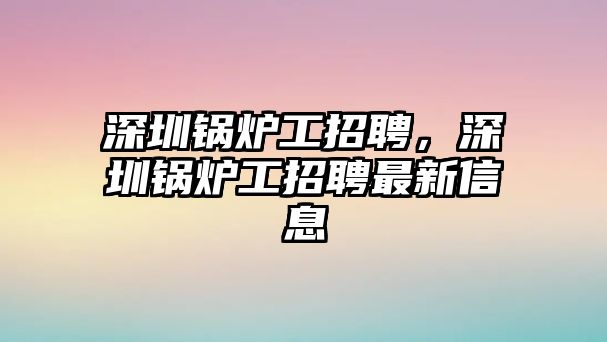 深圳鍋爐工招聘，深圳鍋爐工招聘最新信息