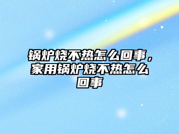 鍋爐燒不熱怎么回事，家用鍋爐燒不熱怎么回事