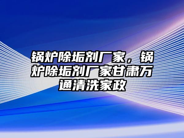 鍋爐除垢劑廠家，鍋爐除垢劑廠家甘肅萬通清洗家政