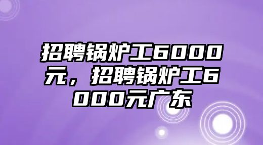 招聘鍋爐工6000元，招聘鍋爐工6000元廣東