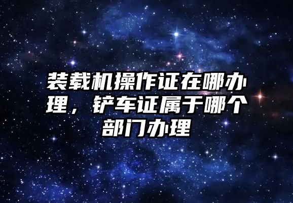 裝載機(jī)操作證在哪辦理，鏟車證屬于哪個(gè)部門辦理