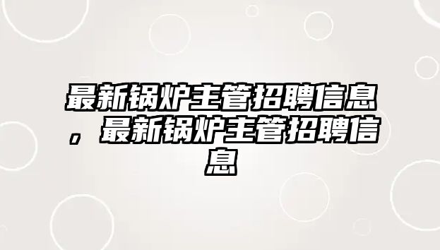 最新鍋爐主管招聘信息，最新鍋爐主管招聘信息