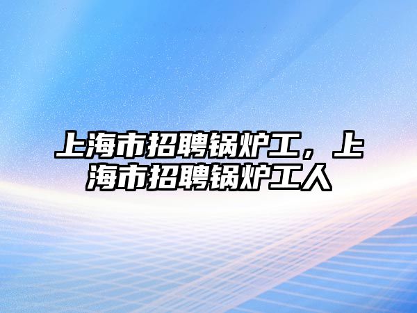 上海市招聘鍋爐工，上海市招聘鍋爐工人