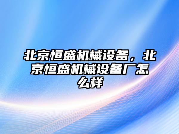 北京恒盛機(jī)械設(shè)備，北京恒盛機(jī)械設(shè)備廠怎么樣