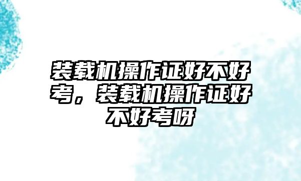 裝載機(jī)操作證好不好考，裝載機(jī)操作證好不好考呀