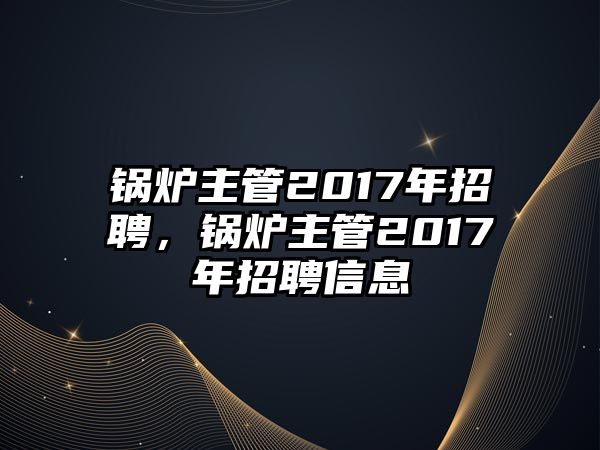 鍋爐主管2017年招聘，鍋爐主管2017年招聘信息