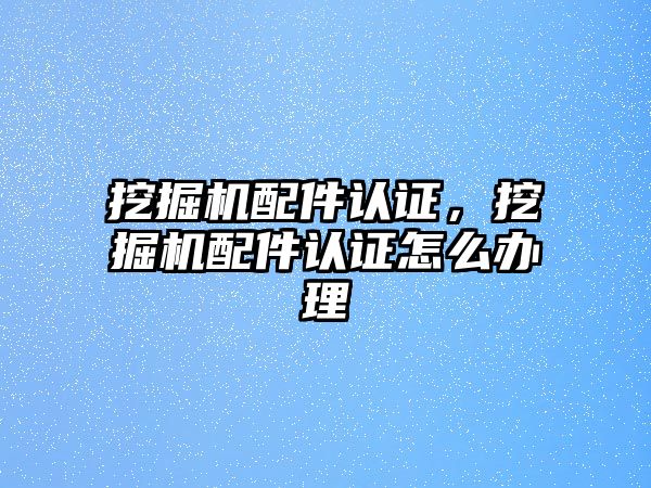 挖掘機配件認(rèn)證，挖掘機配件認(rèn)證怎么辦理