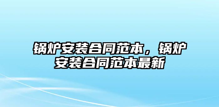 鍋爐安裝合同范本，鍋爐安裝合同范本最新