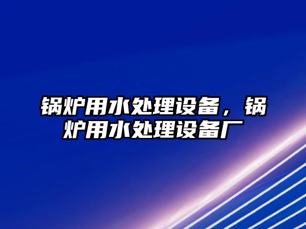 鍋爐用水處理設(shè)備，鍋爐用水處理設(shè)備廠