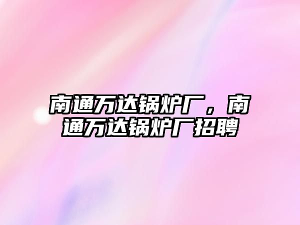 南通萬(wàn)達(dá)鍋爐廠，南通萬(wàn)達(dá)鍋爐廠招聘