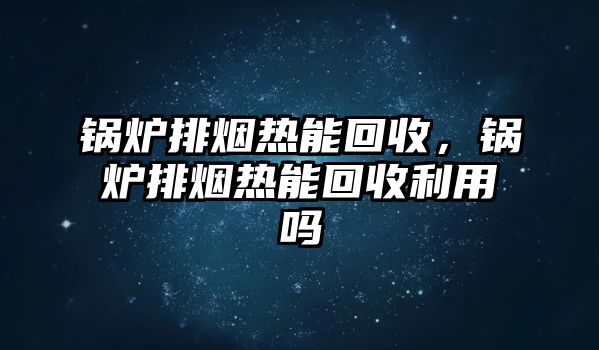 鍋爐排煙熱能回收，鍋爐排煙熱能回收利用嗎