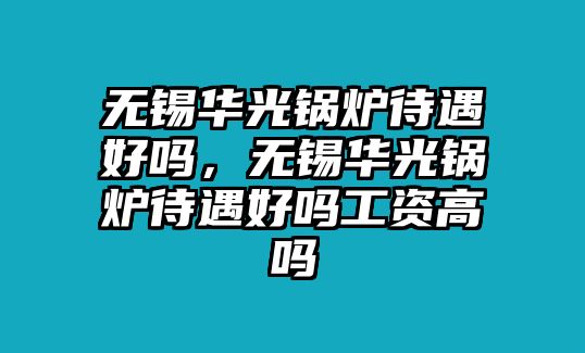 無(wú)錫華光鍋爐待遇好嗎，無(wú)錫華光鍋爐待遇好嗎工資高嗎