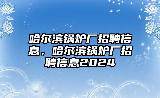 哈爾濱鍋爐廠招聘信息，哈爾濱鍋爐廠招聘信息2024