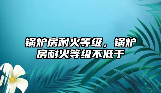 鍋爐房耐火等級，鍋爐房耐火等級不低于