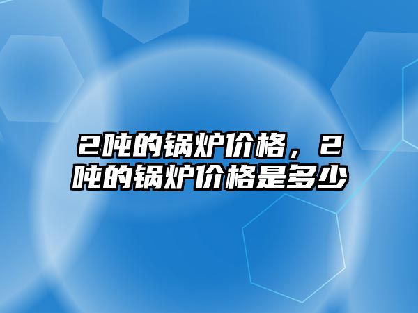 2噸的鍋爐價格，2噸的鍋爐價格是多少