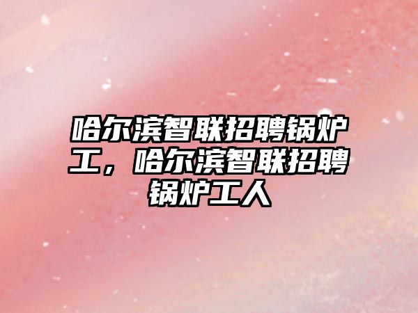 哈爾濱智聯(lián)招聘鍋爐工，哈爾濱智聯(lián)招聘鍋爐工人