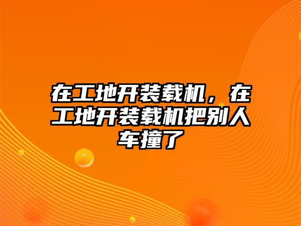 在工地開裝載機(jī)，在工地開裝載機(jī)把別人車撞了