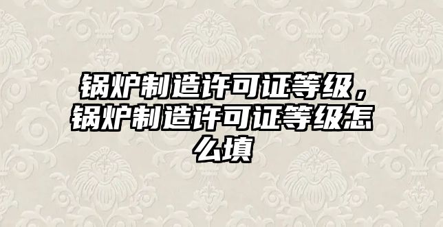 鍋爐制造許可證等級，鍋爐制造許可證等級怎么填