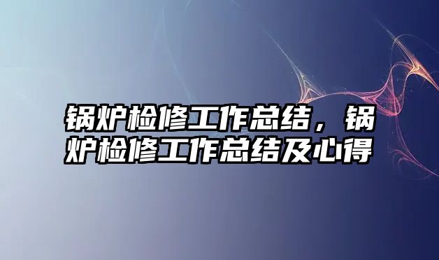 鍋爐檢修工作總結(jié)，鍋爐檢修工作總結(jié)及心得