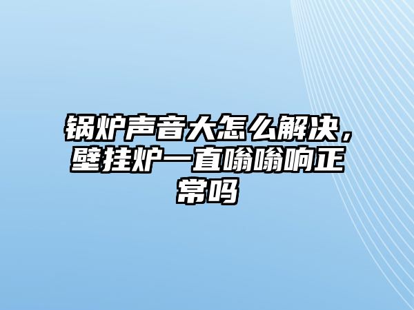 鍋爐聲音大怎么解決，壁掛爐一直嗡嗡響正常嗎