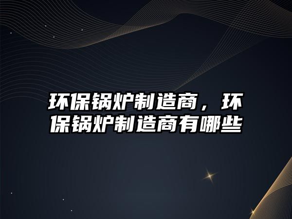 環(huán)保鍋爐制造商，環(huán)保鍋爐制造商有哪些