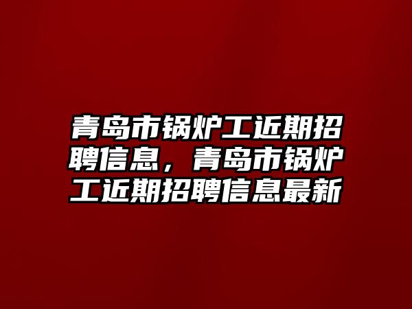 青島市鍋爐工近期招聘信息，青島市鍋爐工近期招聘信息最新