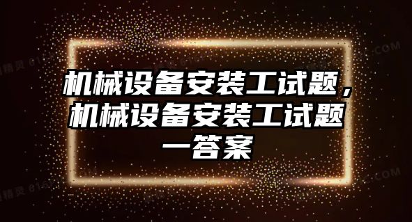 機(jī)械設(shè)備安裝工試題，機(jī)械設(shè)備安裝工試題一答案