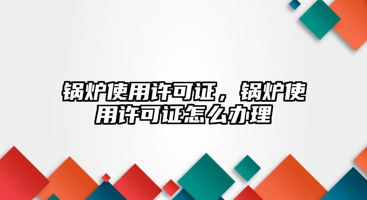 鍋爐使用許可證，鍋爐使用許可證怎么辦理