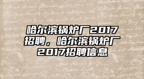 哈爾濱鍋爐廠2017招聘，哈爾濱鍋爐廠2017招聘信息