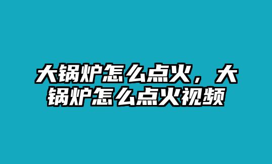 大鍋爐怎么點(diǎn)火，大鍋爐怎么點(diǎn)火視頻